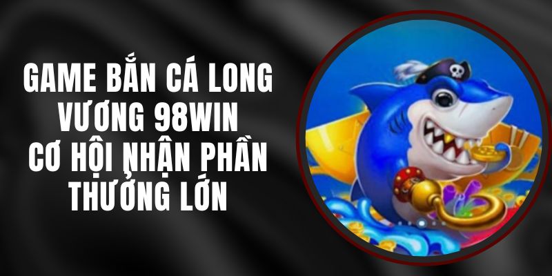 Game Bắn Cá Long Vương 98win - Cơ Hội Nhận Phần Thưởng Lớn