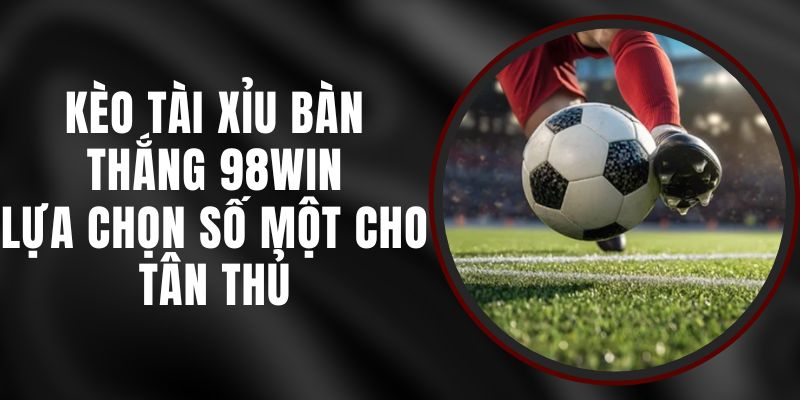 Kèo Tài Xỉu Bàn Thắng 98win - Lựa Chọn Số Một Cho Tân Thủ